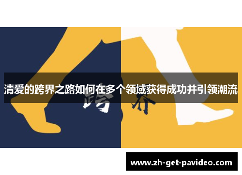 清爱的跨界之路如何在多个领域获得成功并引领潮流 清爱的跨界之路如何在多个领域获得成功并引领潮流