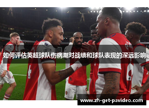 如何评估英超球队伤病潮对战绩和球队表现的深远影响 如何评估英超球队伤病潮对战绩和球队表现的深远影响