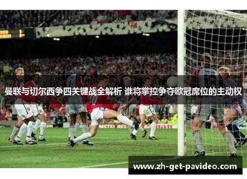 曼联与切尔西争四关键战全解析 谁将掌控争夺欧冠席位的主动权 曼联与切尔西争四关键战全解析 谁将掌控争夺欧冠席位的主动权