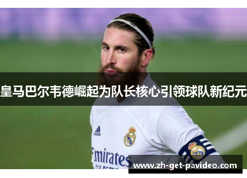 皇马巴尔韦德崛起为队长核心引领球队新纪元