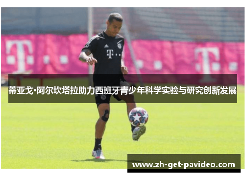 蒂亚戈·阿尔坎塔拉助力西班牙青少年科学实验与研究创新发展 蒂亚戈·阿尔坎塔拉助力西班牙青少年科学实验与研究创新发展