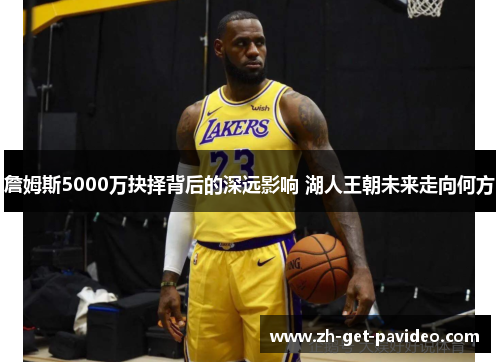 詹姆斯5000万抉择背后的深远影响 湖人王朝未来走向何方 詹姆斯5000万抉择背后的深远影响 湖人王朝未来走向何方